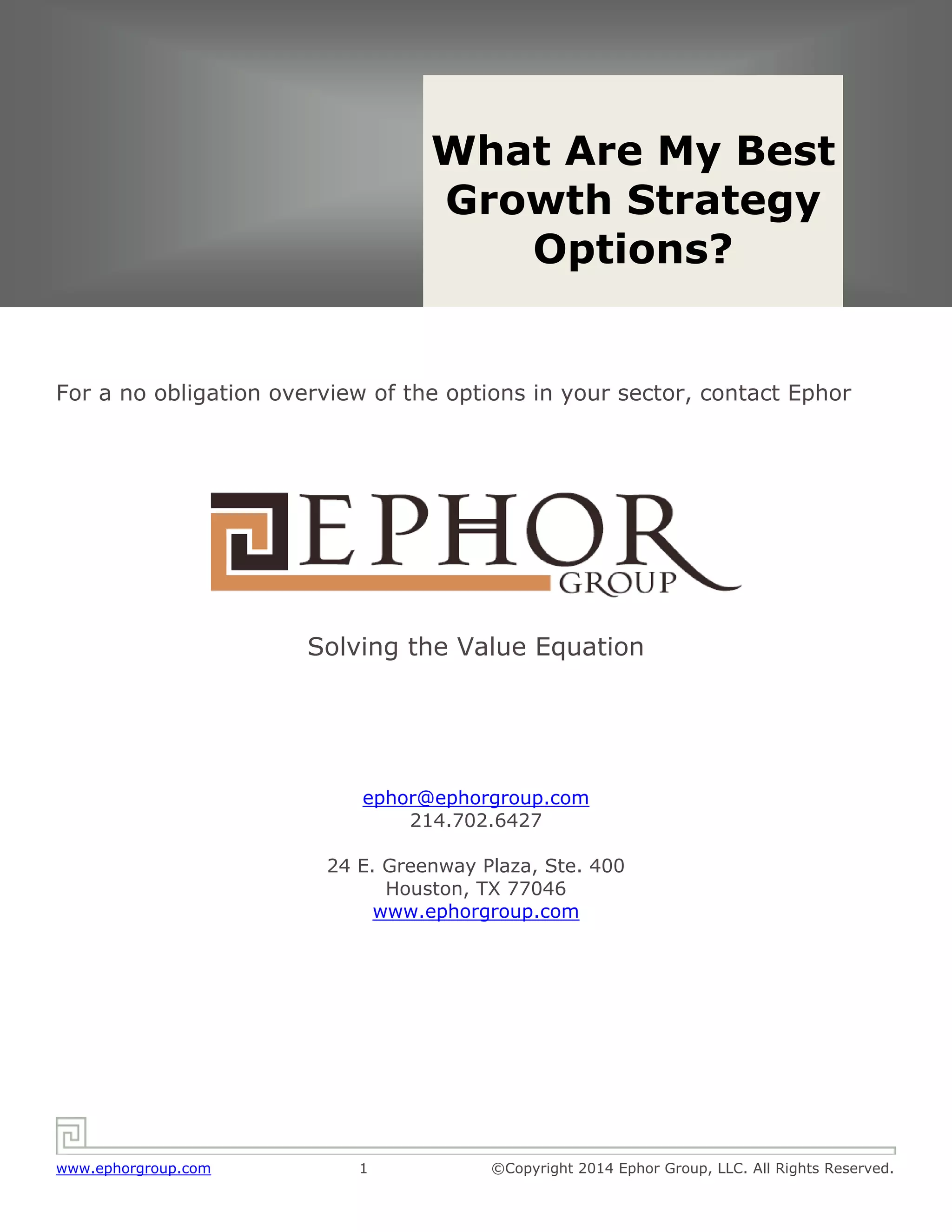 Solving the Value Equation
www.ephorgroup.com 1 ©Copyright 2014 Ephor Group, LLC. All Rights Reserved.
For a no obligation overview of the options in your sector, contact Ephor
Solving the Value Equation
ephor@ephorgroup.com
214.702.6427
24 E. Greenway Plaza, Ste. 400
Houston, TX 77046
www.ephorgroup.com
What Are My Best
Growth Strategy
Options?
 