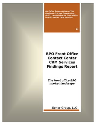 Solving the Value Equation
www.ephorgroup.com 1 ©Copyright 2013 Ephor Group, LLC. All Rights Reserved.
BPO Front Office
Contact Center
CRM Services
Findings Report
The front office BPO
market landscape
Ephor Group, LLC
An Ephor Group review of the
Business Process Outsourcing
(BPO) capabilities for front office
contact center CRM services.
Q1
 