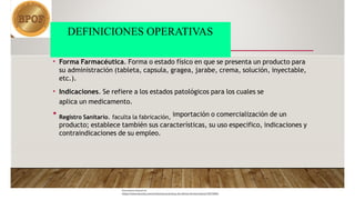 DEFINICIONES OPERATIVAS
Document shared on
https://www.docsity.com/es/buenas-practicas-de-oficina-farmaceutica/10573904/
• Forma Farmacéutica. Forma o estado físico en que se presenta un producto para
su administración (tableta, capsula, gragea, jarabe, crema, solución, inyectable,
etc.).
• Indicaciones. Se refiere a los estados patológicos para los cuales se
aplica un medicamento.
• Registro Sanitario. faculta la fabricación, importación o comercialización de un
producto; establece también sus características, su uso especifico, indicaciones y
contraindicaciones de su empleo.
 