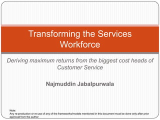 Transforming the Services
                        Workforce
Deriving maximum returns from the biggest cost heads of
                 Customer Service

                               Najmuddin Jabalpurwala



 Note:
 Any re-production or re-use of any of the frameworks/models mentioned in this document must be done only after prior
 approval from the author
 