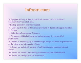 Infrastructure
   Equipped with up to date technical infrastructure which facilitates
unhindered services at all time.
  Backup generators operate if needed.
   1,200+ Sq.ft of state-of-the-art development & Technical support facilities
in Chennai.
   50 Desktops/Laptops and 5 Servers.
   We support all kind of hardware and networking by our certified
professional
   Capable of expanding up to 300 Desktop/Laptops + Servers as per the need
of the client at any given point of time.
  All seats are technically capable of call blending and premium internet
access.
  All seats are enabled for handling both outbound and inbound calls.
  All seats are configured with Teamviewer.
 