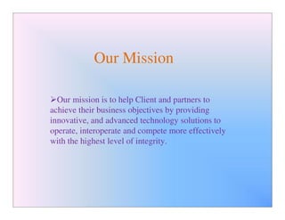 Our Mission

  Our mission is to help Client and partners to
achieve their business objectives by providing
innovative, and advanced technology solutions to
operate, interoperate and compete more effectively
with the highest level of integrity.
 