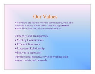 Our Values
  We believe the Spirit is rooted in current reality, but it also
represents what we aspires to be – thus making it future
active. The values that drive our commitment to:


  Integrity and Transparency
  Meeting Commitments
  Efficient Teamwork
  Long-term Relationship
  Innovative Approach
  Professional proactive style of working with
lessened crisis and demands
 