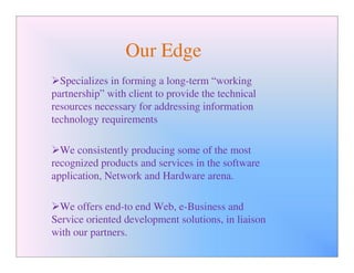Our Edge
  Specializes in forming a long-term “working
partnership” with client to provide the technical
resources necessary for addressing information
technology requirements

  We consistently producing some of the most
recognized products and services in the software
application, Network and Hardware arena.

  We offers end-to end Web, e-Business and
Service oriented development solutions, in liaison
with our partners.
 