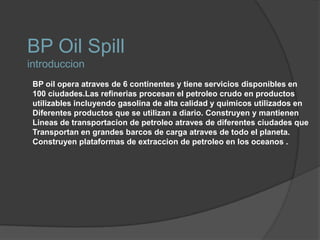 BP Oil SpillintroduccionBP oil opera atraves de 6 continentes y tiene servicios disponibles en 100 ciudades.Las refinerias procesan el petroleo crudo en productosutilizables incluyendo gasolina de alta calidad y quimicos utilizados en Diferentes productos que se utilizan a diario. Construyen y mantienen Lineas de transportacion de petroleo atraves de diferentes ciudades que Transportan en grandes barcos de carga atraves de todo el planeta. Construyen plataformas de extraccion de petroleo en los oceanos .