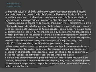 Introduccioncontinuaccion La tragedia actual en el Golfo de México ocurrió hace poco más de 3 meses, cuando hubo una explosión de la plataforma de Deepwater Horizon. Esta se incendió, matando a 11 trabajadores, que intentaban controlar el accidente, y dejó decenas de desaparecidos y mutilados. Dos días después, se hundió.El derramamiento es el peor de la historia, son entre 12 y 19 mil barriles – o 2 a 3 millones de litros – de petróleo por día. Hasta la fecha, la operación para cerrar el pozo por medio de la inyección de fluidos pesados, como fango, no obtuvo éxito. El derramamiento llegó a 120 millones de litros. El derramamiento provocó que el petróleo penetrase en los bancos de arena del delta de Mississippi y Louisiana y amenaza alcanzar a Florida. El Golfo de México es hábitat de miles de especies, como la ballena cachalote, tortugas marinas y el atún rojo, en peligro de extinción. Louisiana alberga el 40% de los pantanos y manglares norteamericanos.Los esfuerzos para contener ese tipo de derramamiento sirven sólo para atenuar los daños, pues la contaminación tiende a permanecer por décadas en el ambiente, amenazando el frágil equilibrio de los ecosistemas y, por consecuencia, las actividades económicas vinculadas a ellos.Se prevé que el derramamiento puede alcanzar ciudades como Houston, New Orleans, Pensacola, Sarasota-Bradenton, Naples y Key West. Ya existen planos para evacuar a las personas con problemas respiratorios, en especial ancianos, de la costa de Florida.
