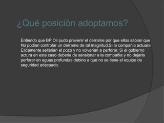 El gobierno de Estados Unidos declaró a BP parte responsable del suceso y encargada de costear todos los procesos de limpieza del derrame y la reparación de otros daños. El 5 de agosto del 2010 la compañía anunció que la operación de sellado del pozo petrolífero había concluido correctamente, deteniendo así la fuga de crudo. En cualquier caso, esto no concluye la oclusión, puesto que resta aún cimentar la parte inferior del pozo lo que acabará definitivamente con el escape. Por otra parte, la solución definitiva del problema, consiste en la excavación de un pozo auxiliar, no estará finalizada hasta el próximo 15 de agosto.