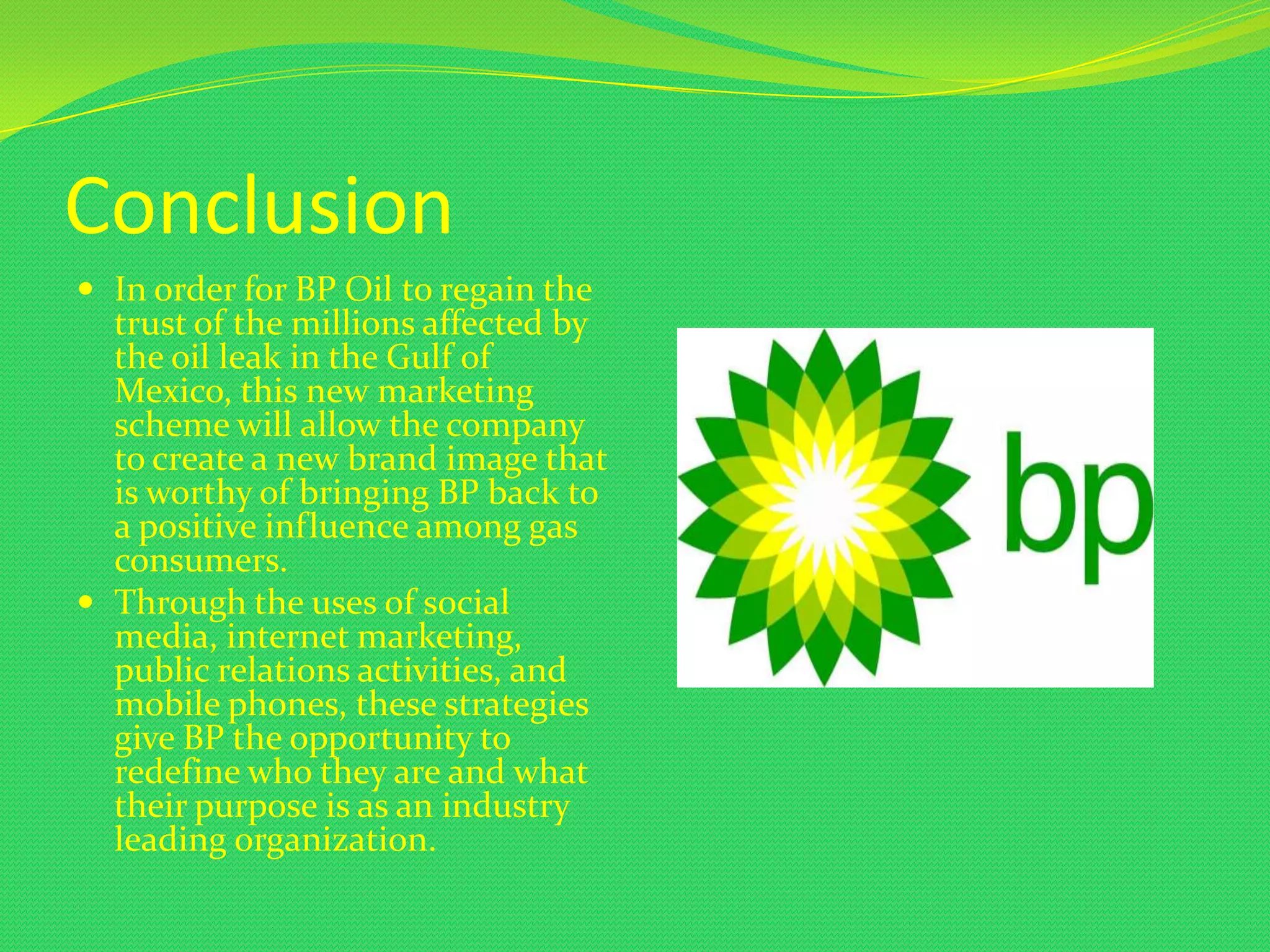 Conclusion
 In order for BP Oil to regain the
  trust of the millions affected by
  the oil leak in the Gulf of
  Mexico, this new marketing
  scheme will allow the company
  to create a new brand image that
  is worthy of bringing BP back to
  a positive influence among gas
  consumers.
 Through the uses of social
  media, internet marketing,
  public relations activities, and
  mobile phones, these strategies
  give BP the opportunity to
  redefine who they are and what
  their purpose is as an industry
  leading organization.
 