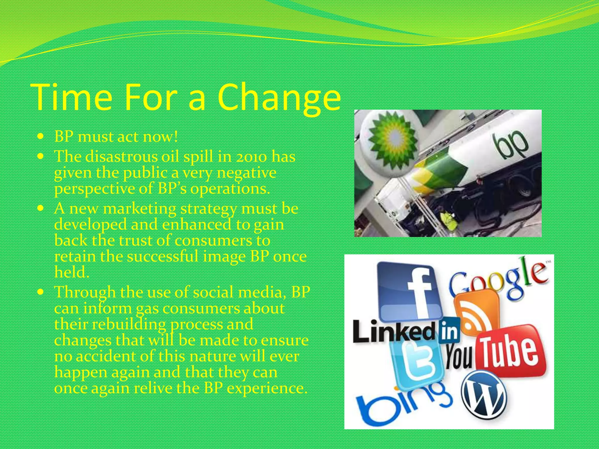 Time For a Change
 BP must act now!
 The disastrous oil spill in 2010 has
  given the public a very negative
  perspective of BP’s operations.
 A new marketing strategy must be
  developed and enhanced to gain
  back the trust of consumers to
  retain the successful image BP once
  held.
 Through the use of social media, BP
  can inform gas consumers about
  their rebuilding process and
  changes that will be made to ensure
  no accident of this nature will ever
  happen again and that they can
  once again relive the BP experience.
 
