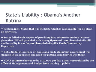 State’s Liability : Obama’s Another
Katrina
 Section 4201: States that it is the State which is responsible for oil clean
up activities.
 States failed with respect of providing for ; resources on time ; excuse
given that BP had provided with wrong figures of 1,000 barrel of oil spill
and in reality it was 60, 000 barrel of oil spill ( Earth Observatory
Reported).
 Boby Jindal ; Governor of Louisiana made claim that government was
sluggish in its approach and need for putting sand barrier was there.
 NOAA estimate showed to be ; 110,000 per day ; they were refused by the
office of Management and Budget from making it public.
 