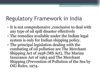 Regulatory Framework in India
• It is not comprehensive ,conclusive to deal with
any type of oil spill disaster effectively
• The remedies available under the Indian legal
system is only for Indian shipping policy.
• The principal legislation dealing with the
combating of oil pollution are The Merchant
Shipping Act of 1958 (MS Act), The Marine
Insurance Act of 1963 and The Merchant
Shipping (Prevention of Pollution of the Sea by
Oil) Rules, 1974.
 