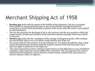 Merchant Shipping Act of 1958
• Section 352 deals with the extent of the liability of the shipowner, but he is exempted
from liability in certain specified cases in case of oil pollution damage(incident has
occurred as a result of the actual fault or privity of the owner, then the owner is not entitled
to such limitation.)
• The act also prevents the discharge of oil or oily mixtures into the sea anywhere within the
coastal waters of India and violation of this provision attracts a penalty which may extend
to $10,000.
• Section 331 deals with the regulation of the carriage of dangerous goods, while sending
an unseaworthy ship to sea is an offence under Section 334 of the Act.
• The act provides for the creation of an oil pollution tax to combat oil pollution, thus a ship
cannot be granted port clearance until the requisite amount of tax has been paid, but it
does not apply to pollution on the high seas.
• The International Convention relating to Intervention on the High Seas in case of Pollution
Casualties, 1969, India has not yet ratified this convention. The act empowers the court to
hold formal investigations, arrest witnesses, board vessels, commit trial, and censure or
remove masters, mates or engineer.
 