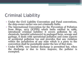 Criminal Liability
• Under the Civil Liability Convention and Fund conventions,
the ship-owner earlier was not criminally liable.
• The International Convention for the Prevention of Pollution
from Ships, 1973 (ICPPS) which India ratified in 1986,
introduced criminal liability( it covers pollution by oil,
chemicals, harmful substances) in packaged form, sewage and
garbage, it deals with operational pollution and some aspects
of accidental pollution too and provides that any violation
within the jurisdiction of any state which is a party to the
convention shall be punishable under the law of that state.
• Under ICPPS, very limited discharge is permitted but, when
the discharge is due to force majeure, the polluter is
exempted.
 