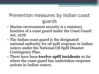 Prevention measures by Indian coast
guards
• Marine environment security is a statutory
function of a coast guard under the Coast Guard
Act, 1978.
• The Indian coast guard is the designated
national authority for oil spill response in Indian
waters under the National Oil Spill Disaster
Contingency Plan.
• There have been twelve spill incidents so far
where the coast guard has undertaken response
actions in Indian waters.
 