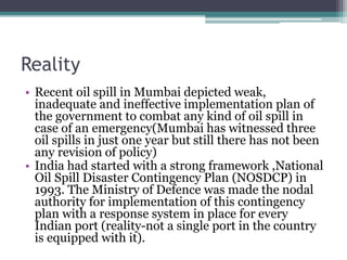 Reality
• Recent oil spill in Mumbai depicted weak,
inadequate and ineffective implementation plan of
the government to combat any kind of oil spill in
case of an emergency(Mumbai has witnessed three
oil spills in just one year but still there has not been
any revision of policy)
• India had started with a strong framework ,National
Oil Spill Disaster Contingency Plan (NOSDCP) in
1993. The Ministry of Defence was made the nodal
authority for implementation of this contingency
plan with a response system in place for every
Indian port (reality-not a single port in the country
is equipped with it).
 