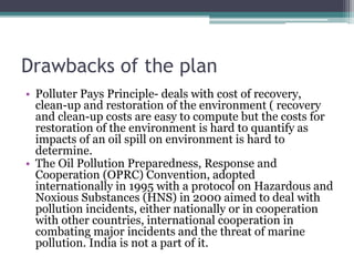 Drawbacks of the plan
• Polluter Pays Principle- deals with cost of recovery,
clean-up and restoration of the environment ( recovery
and clean-up costs are easy to compute but the costs for
restoration of the environment is hard to quantify as
impacts of an oil spill on environment is hard to
determine.
• The Oil Pollution Preparedness, Response and
Cooperation (OPRC) Convention, adopted
internationally in 1995 with a protocol on Hazardous and
Noxious Substances (HNS) in 2000 aimed to deal with
pollution incidents, either nationally or in cooperation
with other countries, international cooperation in
combating major incidents and the threat of marine
pollution. India is not a part of it.
 