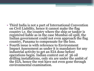 • Third India is not a part of International Convention
on Civil Liability, hence it cannot make the flag
country i.e. the country where the ship or tanker is
registered liable as in the case Mumbai oil spill, the
Indian government could not even approach the flag
country, Panama to compensate for the loss.
• Fourth issue is with reference to Environment
Impact Assessment as under it is mandatory for any
industrial activity to get an EIA done before
operations begin. Indian context out of 36 oil
drilling installations, only six are under the ambit of
the EIA, hence the rest have not even gone through
environmental examination.
 