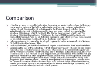 Comparison
• If similar accident occurred in India, then the contractor would not have been liable to pay
compensation to tune of $13 billion as India does not have any national legislation to
combat oil spill disasters like oil pollution act in the United States, it only has three
legislations to check oil pollution caused by ships and tankers which are namely, The
Merchant Shipping Act of 1958 (MS Act), The Marine Insurance Act of 1963 and The
Merchant Shipping (Prevention of Pollution of the Sea by Oil) Rules, 1974. India also
enacted International Fund for Oil Pollution Damage in 1990 which provides compensation
for oil pollution damage resulting from oil discharge from tankers
• Indian coast guard is responsible for oil spill response in Indian waters under the National
Oil Spill Disaster Contingency Plan
• 12 oil spill occurred, no remedial action with respect to environment have been carried out
• Comparing the case of Union Carbide vs UOI(Bhopal Gas Tragedy) wherein 20,000 people
were killed due to nuclear disaster and a whole city poisoned, the compensation paid was
only $470 million when the world witnessed one of its largest industrial disaster. The irony
to the situation is that when an oil spill happened in America it made British Petroleum pay
$13 billion wherein only a few people were killed. This showed the weak position of Indian
government to recover compensation from a foreign company and also how wrong can a
judgement go in terms of justice. Thus only if comprehensive and stringent laws are made
for the entire country to combat disasters such as oil spill and industrial nuclear disasters,
can the government recover compensation from its owners (even foreign companies) and
preserve mankind and environment in a healthy state.
 