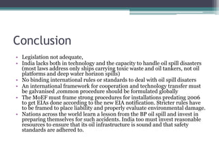 Conclusion
• Legislation not adequate,
• India lacks both in technology and the capacity to handle oil spill disasters
(most laws address only ships carrying toxic waste and oil tankers, not oil
platforms and deep water horizon spills)
• No binding international rules or standards to deal with oil spill disaters
• An international framework for cooperation and technology transfer must
be galvanised ,common procedure should be formulated globally
• The MoEF must frame strong procedures for installations predating 2006
to get EIAs done according to the new EIA notification. Stricter rules have
to be framed to place liability and properly evaluate environmental damage.
• Nations across the world learn a lesson from the BP oil spill and invest in
preparing themselves for such accidents. India too must invest reasonable
resources to ensure that its oil infrastructure is sound and that safety
standards are adhered to.
 