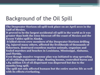 Background of the Oil Spill
The Deepwater Horizon oil spill took place on 20 April 2010 in the
Gulf of Mexico.
It proved to be the largest accidental oil spill in the world as it was
greater than both the Ixtoc blowout off the coast of Mexico and the
Exxon Valdez spill in Alaska.
It killed eleven crew members of the Deepwater Horizon drilling
rig, injured many others, affected the livelihoods of thousands of
fishermen, destroyed countless marine animals, organism and
fouled marshes and beaches in Louisiana, Mississippi, Alabama,
and Florida.
Even though massive response plan was initiated to stop spreading
of oil utilizing skimmer ships, floating booms, controlled burns and
1.84 million US of oil dispersant was dispersed but due to the
months long spill.
The spill not only affected humans but the entire marine life as well
with its effects everlasting.
.
 