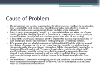 Cause of Problem
• The government was too slow to respond due to which resources could not be mobilized on
time to combat the spill. On the other hand B.P. also lacked in its efforts to ensure an
effective oil spill control plan and created many mistakes acting negligently
• firstly it gave a wrong report of the spill i.e. it reported that there was a flow rate of 1000
barrels per day but in reality there was a flow rate of 40,000 to 60,000 barrels per day as
reported by Coast Guard (which was ten times greater than what BP was stating)
• it delayed the Coast Guard's response effort to organize the massive response required for
such a large spill despite the existence of contingency plans for that very purpose.
• BP's response plan was wholly inadequate as it claimed that BP had the ability to respond
to a blowout of 250,000 barrels per day, more than four times the reported maximum
discharge from the Macondo blowout but nowhere did the plan specifically described as to
how it would handle such a spill. The plan referred only to equipment available to BP,
specific technology would be needed or available to respond to a deepwater blow-out,
instead, it just emphasized that such a spill was unlikely, and that if it were to occur,
environmental damage would be minimal because the well was forty-eight miles from
shore.
• The Presidential Commission investigating the BP spill concluded that mistakes by three
major companies were responsible for the blowout, and the contingency plans of all the
major oil companies were inadequate
 