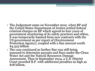 • The Judgement came on November 2012, when BP and
the United States Department of Justice settled federal
criminal charges on BP which agreed to four years of
government monitoring of its safety practices and ethics,
it was temporarily banned from new contracts with the
US government as per report of (Environment
Protection Agency), coupled with a fine amount worth
$4.525 billion
• The case continued as further fine was still being
assessed to determine payouts and fines under the Clean
Water Act and the Natural Resources Damage
Assessment. Thus in September 2014, a U.S. District
Court awarded B.P. with additional penalties as high as
$18 billion.
 