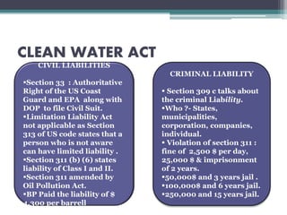 CLEAN WATER ACT
CIVIL LIABILITIES
Section 33 : Authoritative
Right of the US Coast
Guard and EPA along with
DOP to file Civil Suit.
Limitation Liability Act
not applicable as Section
313 of US code states that a
person who is not aware
can have limited liability .
Section 311 (b) (6) states
liability of Class I and II.
Section 311 amended by
Oil Pollution Act.
BP Paid the liability of $
4,300 per barrell
CRIMINAL LIABILITY
 Section 309 c talks about
the criminal Liability.
Who ?- States,
municipalities,
corporation, companies,
individual.
 Violation of section 311 :
fine of 2,500 $ per day,
25,000 $ & imprisonment
of 2 years.
50,000$ and 3 years jail .
100,000$ and 6 years jail.
250,000 and 15 years jail.
 