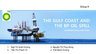Group 9 
THE GULF COAST AND 
THE BP OIL SPILL 
BUSINESS ETHICS CASE STUDY 
1. Ngô Thị Xuân Hường 3. Nguyễn Thị Thùy Dung 
2. Trần Thị Thanh Tú 4. Thái Mạnh Cường 
 