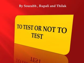 By Sourabh , Rupaliand Thilak TO TEST OR NOT TO TEST 
