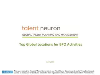 Top Global Locations for BPO Activities
June 2013
This report is solely for the use of Talent Neuron clients and Talent Neuron Subscribers. No part of it may be circulated,
quoted, or reproduced for distribution outside the client organization without prior written approval from Talent Neuron.
 