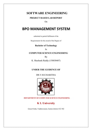 SOFTWARE ENGINEERING
PROJECT BASED LAB REPORT
On
BPO MANAGEMENT SYSTEM
submitted in partial fulfilment of the
Requirements for the award of the Degree of
Bachelor of Technology
In
COMPUTER SCIENCE ENGINEERING
By
K. Shashank Reddy (150030407)
UNDER THE GUIDENCE OF
DR.V.SUCHARITHA
DEPARTMENT OF COMPUTER SCIENCE ENGINEERING
K L University
Green Fields, Vaddeswaram, Guntur district-522 502
 