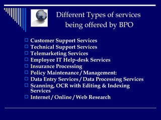   Different Types of services    being offered by BPO   Customer Support Services Technical Support Services Telemarketing Services   Employee IT Help-desk Services   Insurance Processing   Policy Maintenance / Management:   Data Entry Services / Data Processing Services Scanning, OCR with Editing & Indexing Services   Internet / Online / Web Research   
