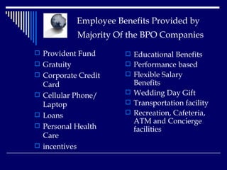  Employee Benefits Provided by    Majority Of the BPO Companies   Provident Fund  Gratuity  Corporate Credit Card  Cellular Phone/ Laptop  Loans  Personal Health Care incentives Educational Benefits  Performance based  Flexible Salary Benefits  Wedding Day Gift Transportation facility Recreation, Cafeteria, ATM and Concierge facilities  