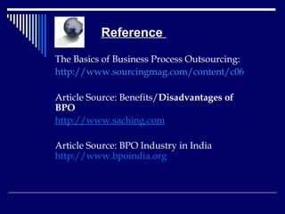   Reference  The Basics of Business Process Outsourcing: http://www.sourcingmag.com/content/c06045a.asp Article Source:  Benefits/ Disadvantages of BPO   http://www.saching.com   Article Source: BPO Industry in India  http://www.bpoindia.org 