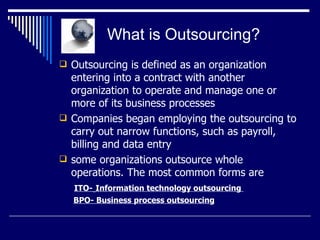   What is Outsourcing? Outsourcing  is defined as an organization entering into a contract with another organization to operate and manage one or more of its business processes Companies began employing the outsourcing to carry out narrow functions, such as payroll, billing and data entry  some organizations outsource whole operations. The most common forms are   ITO-   Information technology outsourcing    BPO- Business process outsourcing 