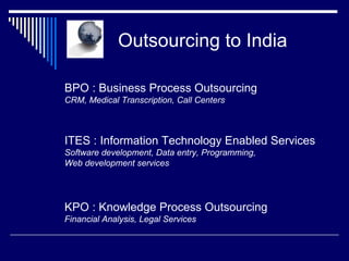   Outsourcing to India BPO : Business Process Outsourcing CRM, Medical Transcription, Call Centers ITES : Information Technology Enabled Services Software development, Data entry, Programming,  Web development services KPO : Knowledge Process Outsourcing Financial Analysis, Legal Services 