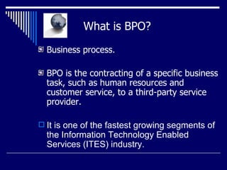   What is BPO? Business process.  BPO is the contracting of a specific business task, such as human resources and customer service, to a third-party service provider. It is one of the fastest growing segments of the Information Technology Enabled Services (ITES) industry.  
