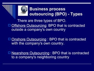   Business process   outsourcing (BPO) - Types There are three types of BPO. Offshore Outsourcing : BPO that is contracted outside a company's own country  Onshore Outsourcing  : BPO that is contracted with the company's own country.  Nearshore Outsourcing  : BPO that is contracted to a company's neighboring country  