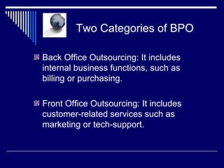 Two Categories of BPO Back Office Outsourcing: It includes internal business functions, such as billing or purchasing. Front Office Outsourcing: It includes customer-related services such as marketing or tech-support. 