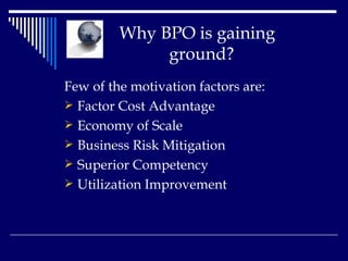 Why BPO is gaining    ground? Few of the motivation factors are: Factor Cost Advantage  Economy of Scale  Business Risk Mitigation  Superior Competency  Utilization Improvement   
