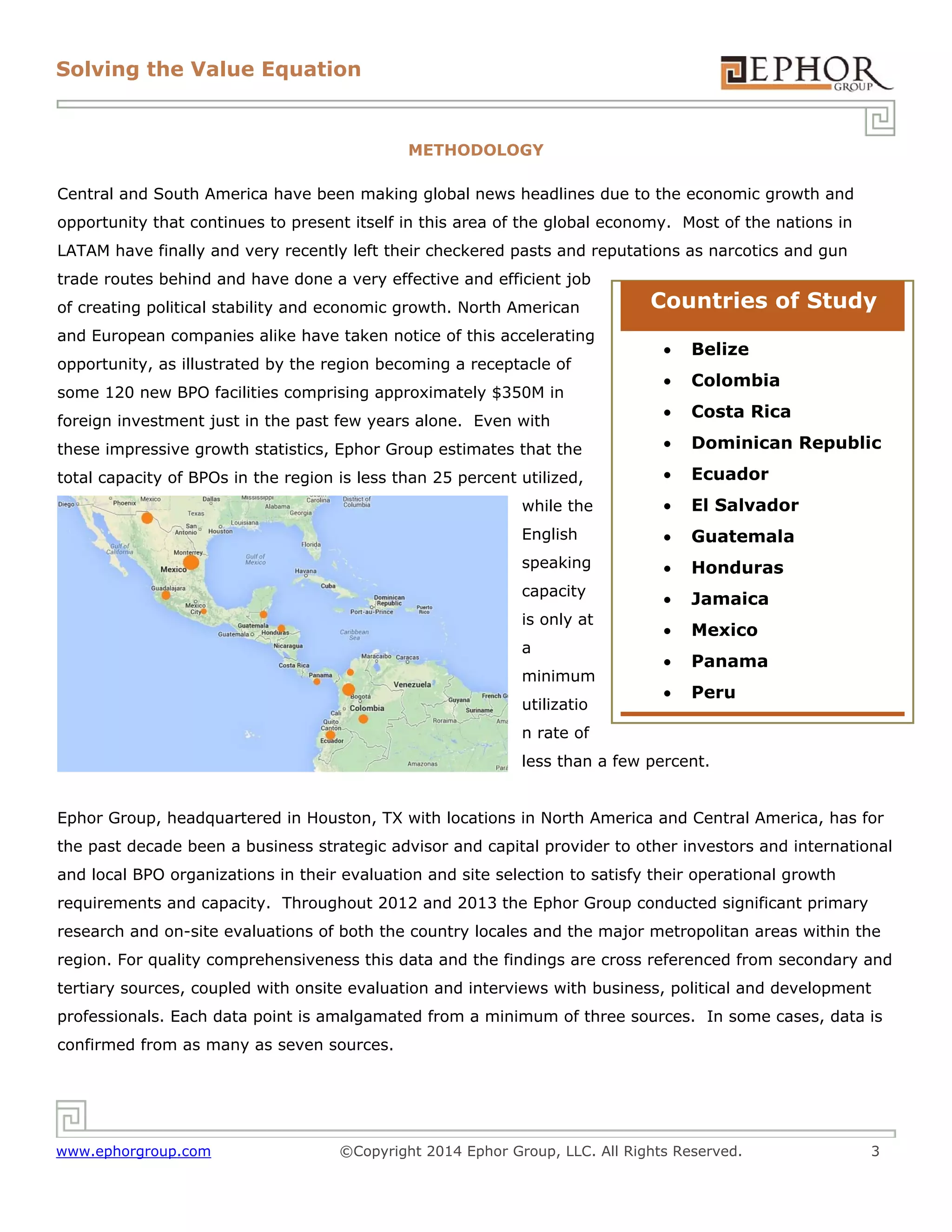 Solving the Value Equation

METHODOLOGY
Central and South America have been making global news headlines due to the economic growth and
opportunity that continues to present itself in this area of the global economy. Most of the nations in
LATAM have finally and very recently left their checkered pasts and reputations as narcotics and gun
trade routes behind and have done a very effective and efficient job
of creating political stability and economic growth. North American
and European companies alike have taken notice of this accelerating

Countries of Study


Belize



Colombia



Costa Rica

these impressive growth statistics, Ephor Group estimates that the



Dominican Republic

total capacity of BPOs in the region is less than 25 percent utilized,



Ecuador

while the



El Salvador

English



Guatemala

speaking



Honduras

capacity



Jamaica



Mexico



Panama



Peru

opportunity, as illustrated by the region becoming a receptacle of
some 120 new BPO facilities comprising approximately $350M in
foreign investment just in the past few years alone. Even with

is only at
a
minimum
utilizatio
n rate of

less than a few percent.
Ephor Group, headquartered in Houston, TX with locations in North America and Central America, has for
the past decade been a business strategic advisor and capital provider to other investors and international
and local BPO organizations in their evaluation and site selection to satisfy their operational growth
requirements and capacity. Throughout 2012 and 2013 the Ephor Group conducted significant primary
research and on-site evaluations of both the country locales and the major metropolitan areas within the
region. For quality comprehensiveness this data and the findings are cross referenced from secondary and
tertiary sources, coupled with onsite evaluation and interviews with business, political and development
professionals. Each data point is amalgamated from a minimum of three sources. In some cases, data is
confirmed from as many as seven sources.

www.ephorgroup.com

©Copyright 2014 Ephor Group, LLC. All Rights Reserved.

3

 