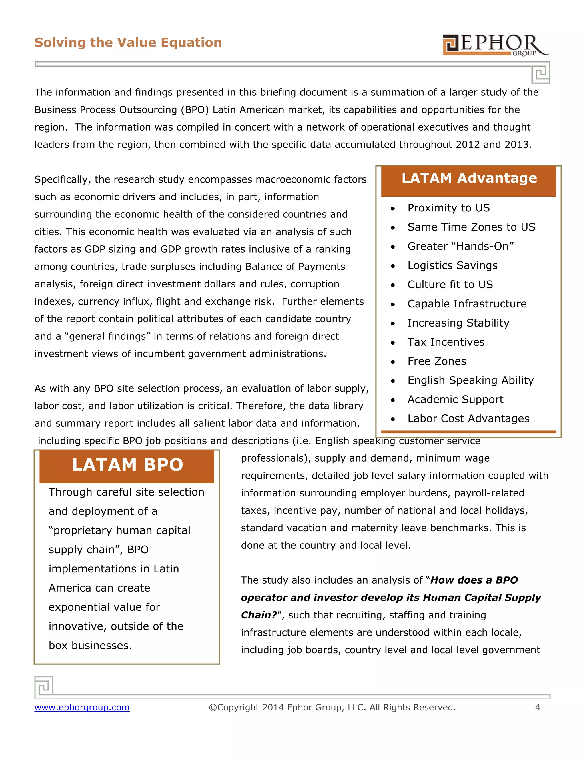 Solving the Value Equation

The information and findings presented in this briefing document is a summation of a larger study of the
Business Process Outsourcing (BPO) Latin American market, its capabilities and opportunities for the
region. The information was compiled in concert with a network of operational executives and thought
leaders from the region, then combined with the specific data accumulated throughout 2012 and 2013.

LATAM Advantage

Specifically, the research study encompasses macroeconomic factors
such as economic drivers and includes, in part, information



Proximity to US

cities. This economic health was evaluated via an analysis of such



Same Time Zones to US

factors as GDP sizing and GDP growth rates inclusive of a ranking



Greater “Hands-On”

among countries, trade surpluses including Balance of Payments



Logistics Savings

analysis, foreign direct investment dollars and rules, corruption



Culture fit to US

indexes, currency influx, flight and exchange risk. Further elements



Capable Infrastructure

of the report contain political attributes of each candidate country



Increasing Stability



Tax Incentives



Free Zones



English Speaking Ability



Academic Support



Labor Cost Advantages

surrounding the economic health of the considered countries and

and a “general findings” in terms of relations and foreign direct
investment views of incumbent government administrations.
As with any BPO site selection process, an evaluation of labor supply,
labor cost, and labor utilization is critical. Therefore, the data library
and summary report includes all salient labor data and information,

including specific BPO job positions and descriptions (i.e. English speaking customer service

LATAM BPO

professionals), supply and demand, minimum wage
requirements, detailed job level salary information coupled with

Through careful site selection

information surrounding employer burdens, payroll-related

and deployment of a

taxes, incentive pay, number of national and local holidays,

“proprietary human capital

standard vacation and maternity leave benchmarks. This is

supply chain”, BPO

done at the country and local level.

implementations in Latin
America can create
exponential value for
innovative, outside of the
box businesses.

www.ephorgroup.com

The study also includes an analysis of “How does a BPO
operator and investor develop its Human Capital Supply
Chain?”, such that recruiting, staffing and training
infrastructure elements are understood within each locale,
including job boards, country level and local level government

©Copyright 2014 Ephor Group, LLC. All Rights Reserved.

4

 