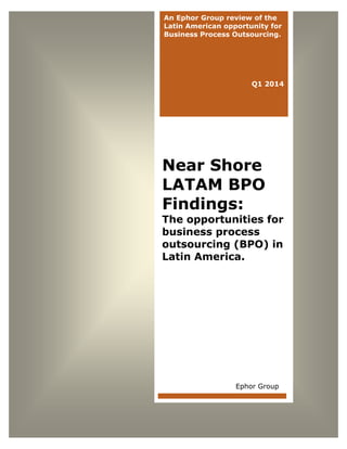 Solving the Value Equation

An Ephor Group review of the
Latin American opportunity for
Business Process Outsourcing.

Q1 2014

Near Shore
LATAM BPO
Findings:

The opportunities for
business process
outsourcing (BPO) in
Latin America.

Ephor Group

www.ephorgroup.com

1

©Copyright 2013 Ephor Group, LLC. All Rights Reserved.

 
