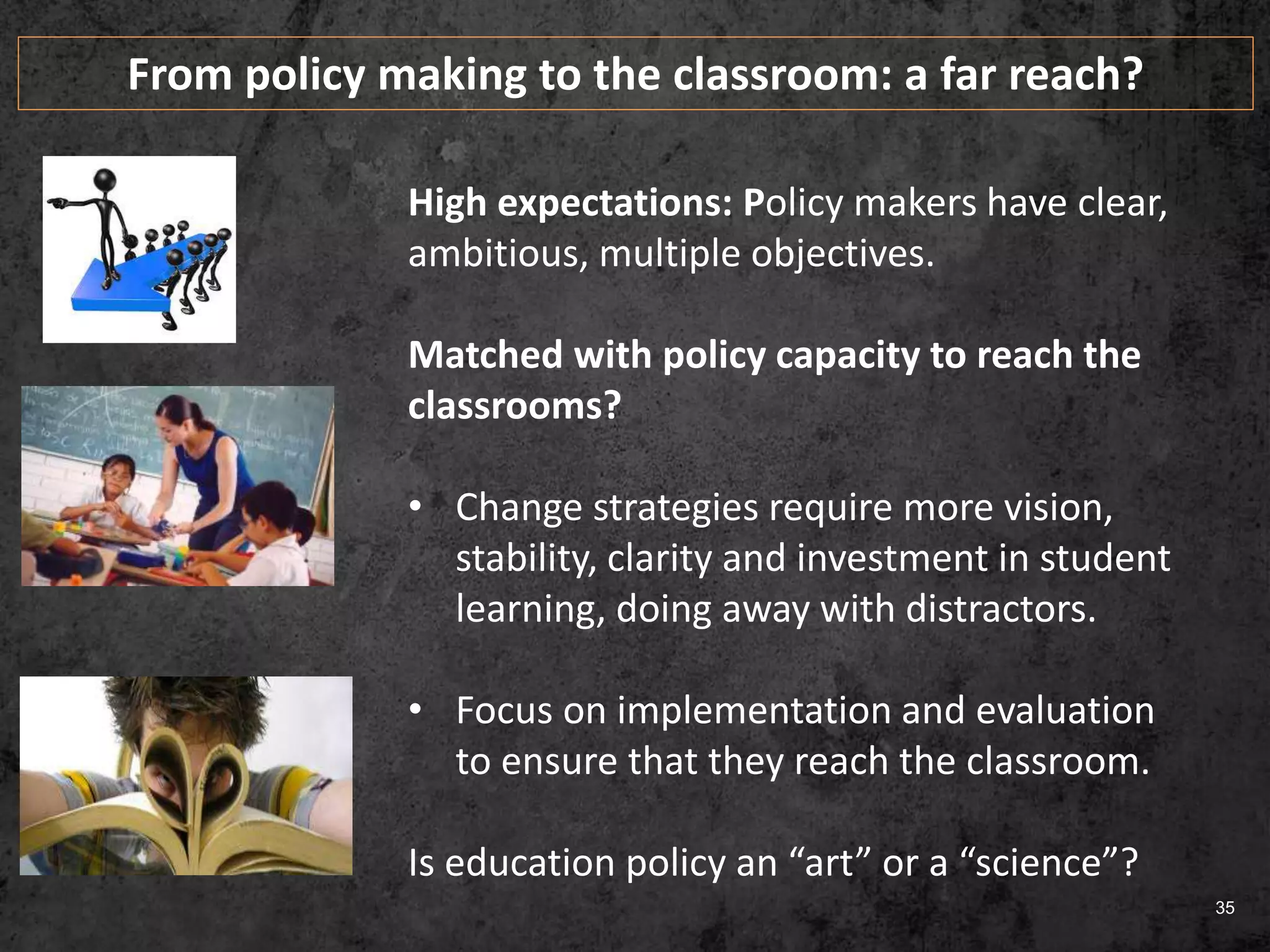 35
High expectations: Policy makers have clear,
ambitious, multiple objectives.
Matched with policy capacity to reach the
classrooms?
• Change strategies require more vision,
stability, clarity and investment in student
learning, doing away with distractors.
• Focus on implementation and evaluation
to ensure that they reach the classroom.
Is education policy an “art” or a “science”?
From policy making to the classroom: a far reach?
 