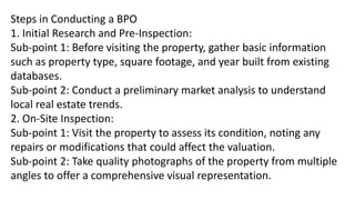 Steps in Conducting a BPO
1. Initial Research and Pre-Inspection:
Sub-point 1: Before visiting the property, gather basic information
such as property type, square footage, and year built from existing
databases.
Sub-point 2: Conduct a preliminary market analysis to understand
local real estate trends.
2. On-Site Inspection:
Sub-point 1: Visit the property to assess its condition, noting any
repairs or modifications that could affect the valuation.
Sub-point 2: Take quality photographs of the property from multiple
angles to offer a comprehensive visual representation.
 