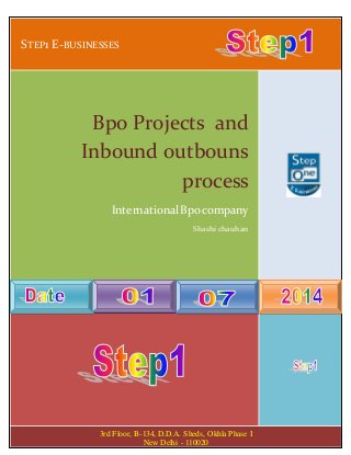 STEP1 E-BUSINESSES
2014
Bpo Projects and
Inbound outbouns
process
International Bpo company
Shashi chauhan
3rd Floor, B-134, D.D.A. Sheds, Okhla Phase I
New Delhi - 110020
 