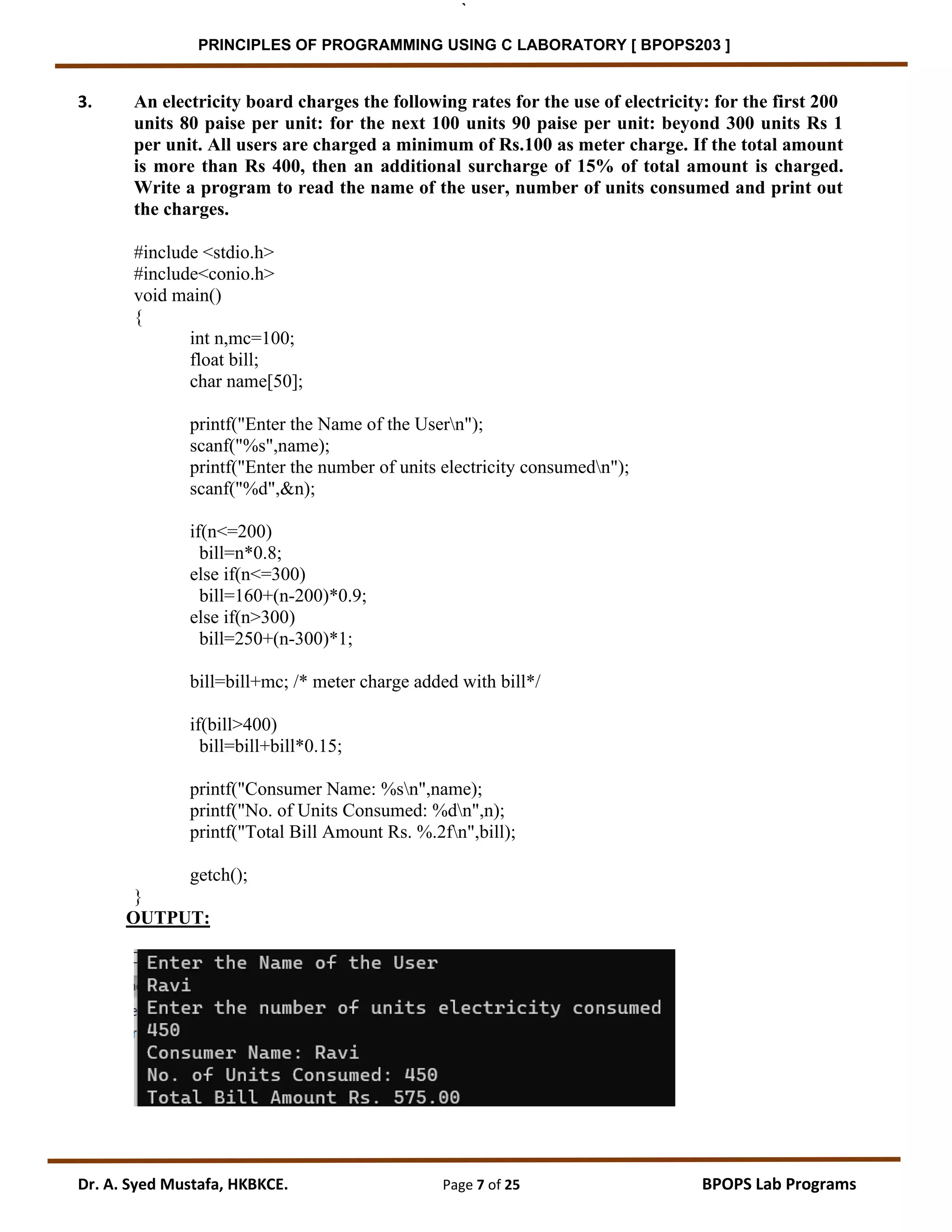 ` PRINCIPLES OF PROGRAMMING USING C LABORATORY [ BPOPS203 ] Dr. A. Syed Mustafa, HKBKCE. Page 7 of 25 BPOPS Lab Programs 3. An electricity board charges the following rates for the use of electricity: for the first 200 units 80 paise per unit: for the next 100 units 90 paise per unit: beyond 300 units Rs 1 per unit. All users are charged a minimum of Rs.100 as meter charge. If the total amount is more than Rs 400, then an additional surcharge of 15% of total amount is charged. Write a program to read the name of the user, number of units consumed and print out the charges. #include <stdio.h> #include<conio.h> void main() { int n,mc=100; float bill; char name[50]; printf("Enter the Name of the Usern"); scanf("%s",name); printf("Enter the number of units electricity consumedn"); scanf("%d",&n); if(n<=200) bill=n*0.8; else if(n<=300) bill=160+(n-200)*0.9; else if(n>300) bill=250+(n-300)*1; bill=bill+mc; /* meter charge added with bill*/ if(bill>400) bill=bill+bill*0.15; printf("Consumer Name: %sn",name); printf("No. of Units Consumed: %dn",n); printf("Total Bill Amount Rs. %.2fn",bill); getch(); } OUTPUT: 