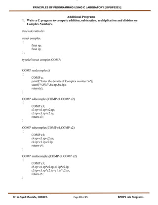 `
PRINCIPLES OF PROGRAMMING USING C LABORATORY [ BPOPS203 ]
Dr. A. Syed Mustafa, HKBKCE. Page 20 of 25 BPOPS Lab Programs
Additional Programs
1. Write a C program to compute addition, subtraction, multiplication and division on
Complex Numbers.
#include<stdio.h>
struct complex
{
float rp;
float ip;
};
typedef struct complex COMP;
COMP readcomplex()
{
COMP c;
printf("Enter the details of Complex number:n");
scanf("%f%f",&c.rp,&c.ip);
return(c);
}
COMP addcomplex(COMP c1,COMP c2)
{
COMP c3;
c3.rp=c1.rp+c2.rp;
c3.ip=c1.ip+c2.ip;
return c3;
}
COMP subcomplex(COMP c1,COMP c2)
{
COMP c4;
c4.rp=c1.rp-c2.rp;
c4.ip=c1.ip-c2.ip;
return c4;
}
COMP multicomplex(COMP c1,COMP c2)
{
COMP c5;
c5.rp=c1.rp*c2.rp-c1.ip*c2.ip;
c5.ip=c1.rp*c2.ip+c1.ip*c2.rp;
return c5;
}
 