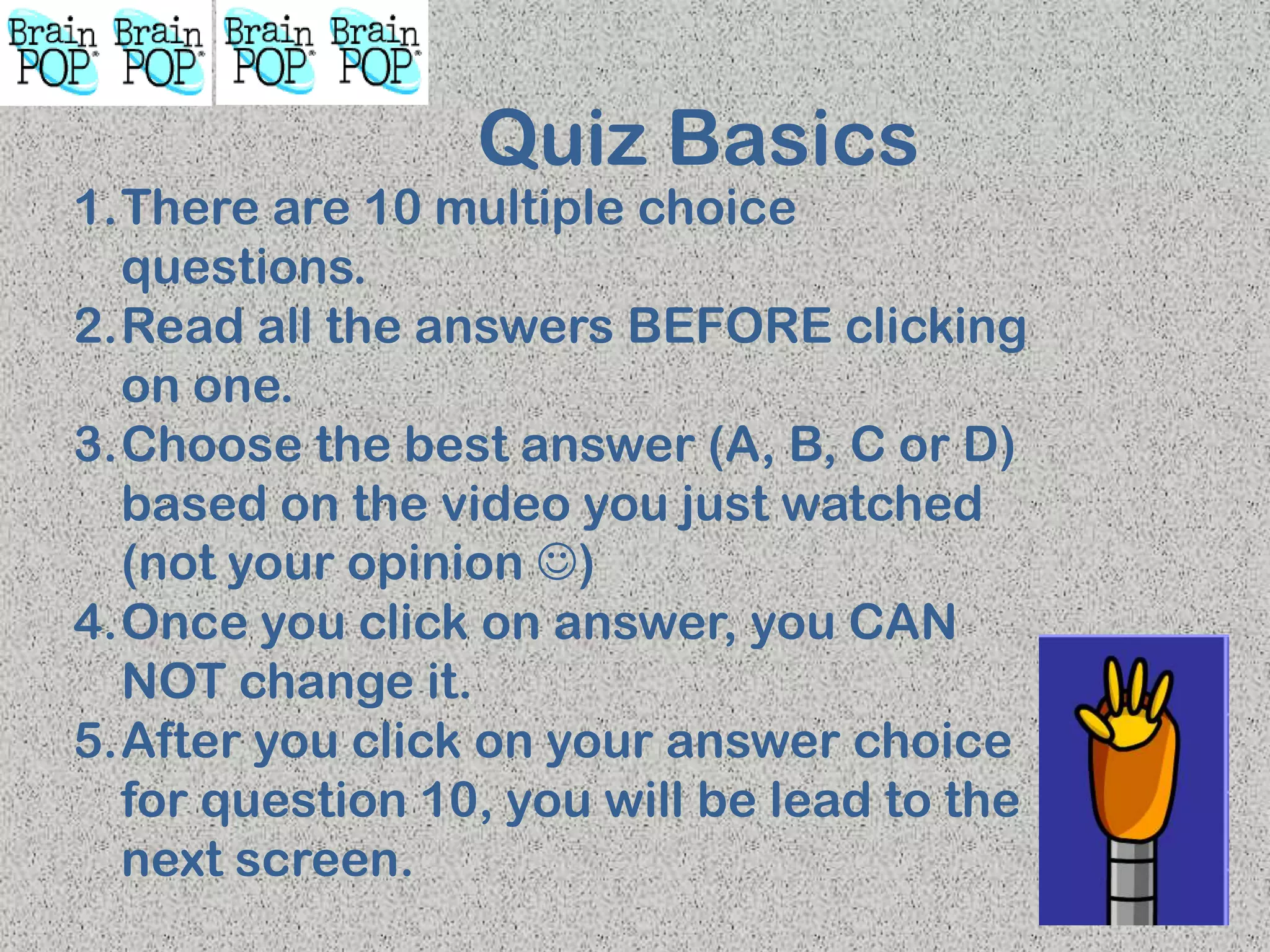 Quiz Basics
1.There are 10 multiple choice
questions.
2.Read all the answers BEFORE clicking
on one.
3.Choose the best answer (A, B, C or D)
based on the video you just watched
(not your opinion )
4.Once you click on answer, you CAN
NOT change it.
5.After you click on your answer choice
for question 10, you will be lead to the
next screen.
 