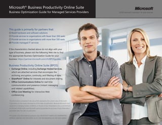 Microsoft® Business Productivity Online Suite
Business Optimization Guide for Managed Services Providers                                  ©2010 Microsoft Corporation. All rights reserved.




This guide is primarily for partners that:
… Resell hardware and software solutions
… Provide services to organizations with fewer than 500 seats
… Provide services to organizations with more than 500 seats
; Provide managed IT services


If the characteristics checked above do not align with your
type of business, please visit the following Web site to find
the appropriate Business Optimization Guide for your
business: https://partner.microsoft.com/US/BPOSguides.


Business Productivity Online Suite (BPOS)
•	 Exchange	Online, including Exchange	Hosted	Services,
   which are attached services that encompass the
   archiving, encryption, continuity, and filtering of data.
•	 SharePoint®	Online for intranets and document sharing.
•	 Office	Communications	Online for real-time
   communication and presence (instant messaging
   and related capabilities).
•	 Office	Live	Meeting for interactive Web
   conferencing.

The information contained in this document represents the current view of Microsoft
Corporation on the issues discussed as of the date of publication. Because Microsoft must
respond to changing market conditions, it should not be interpreted to be a commitment
on the part of Microsoft, and Microsoft cannot guarantee the accuracy of any information
presented after the date of publication.


This guide is for informational purposes only. MICROSOFT MAKES NO WARRANTIES,
EXPRESS, IMPLIED, OR STATUTORY, AS TO THE INFORMATION IN THIS DOCUMENT.
                                                                                                                                  1     
 